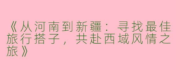 《从河南到新疆：寻找最佳旅行搭子，共赴西域风情之旅》