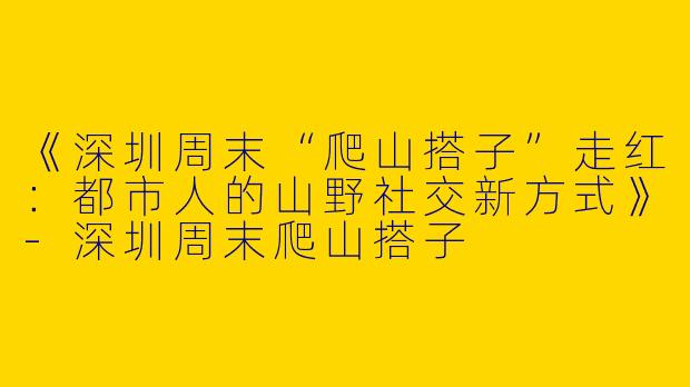 《深圳周末“爬山搭子”走红：都市人的山野社交新方式》-深圳周末爬山搭子