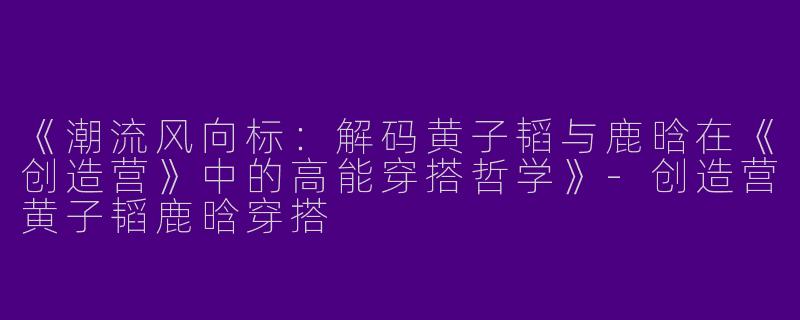 《潮流风向标：解码黄子韬与鹿晗在《创造营》中的高能穿搭哲学》-创造营黄子韬鹿晗穿搭