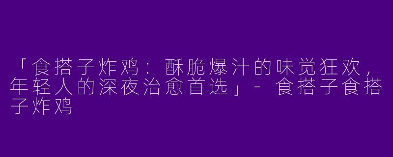 「食搭子炸鸡：酥脆爆汁的味觉狂欢，年轻人的深夜治愈首选」-食搭子食搭子炸鸡