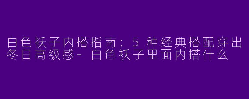 白色袄子内搭指南：5种经典搭配穿出冬日高级感-白色袄子里面内搭什么