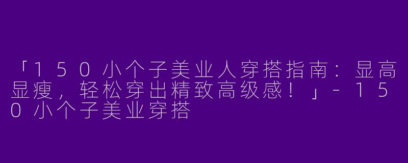 「150小个子美业人穿搭指南：显高显瘦，轻松穿出精致高级感！」-150小个子美业穿搭