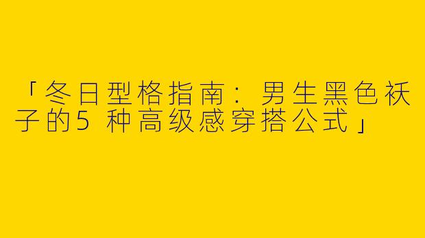 「冬日型格指南：男生黑色袄子的5种高级感穿搭公式」