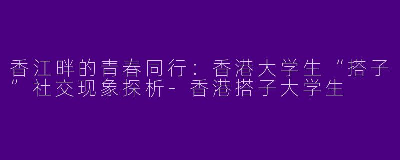 香江畔的青春同行：香港大学生“搭子”社交现象探析-香港搭子大学生