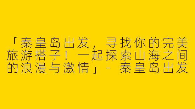 「秦皇岛出发，寻找你的完美旅游搭子！一起探索山海之间的浪漫与激情」