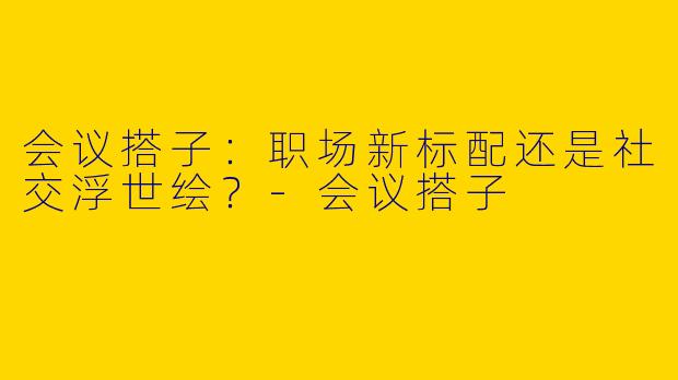 会议搭子：职场新标配还是社交浮世绘？