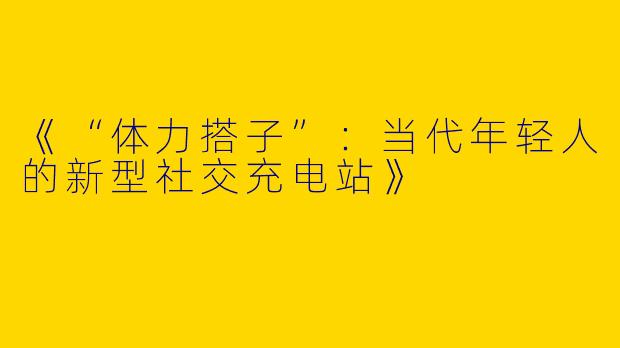 《“体力搭子”：当代年轻人的新型社交充电站》