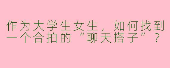 作为大学生女生，如何找到一个合拍的“聊天搭子”？