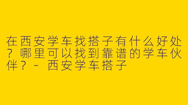 在西安学车找搭子有什么好处？哪里可以找到靠谱的学车伙伴？-西安学车搭子
