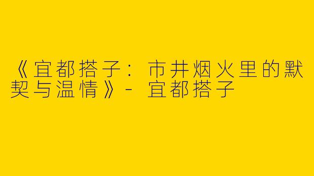 《宜都搭子：市井烟火里的默契与温情》-宜都搭子
