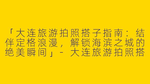 「大连旅游拍照搭子指南：结伴定格浪漫，解锁海滨之城的绝美瞬间」-大连旅游拍照搭子