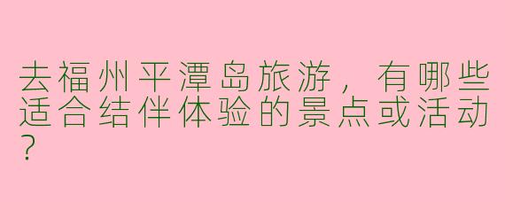 去福州平潭岛旅游，有哪些适合结伴体验的景点或活动？