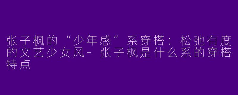 张子枫的“少年感”系穿搭：松弛有度的文艺少女风-张子枫是什么系的穿搭特点