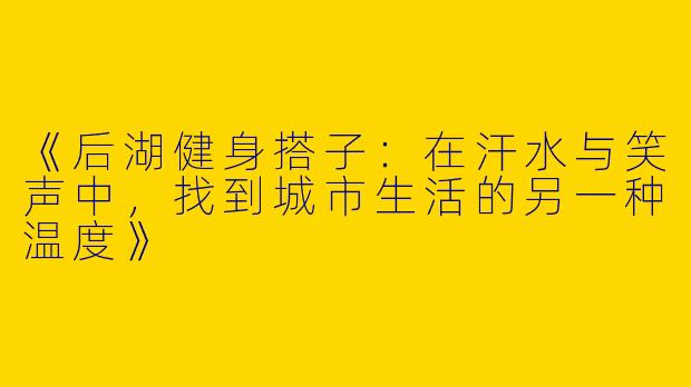 《后湖健身搭子：在汗水与笑声中，找到城市生活的另一种温度》