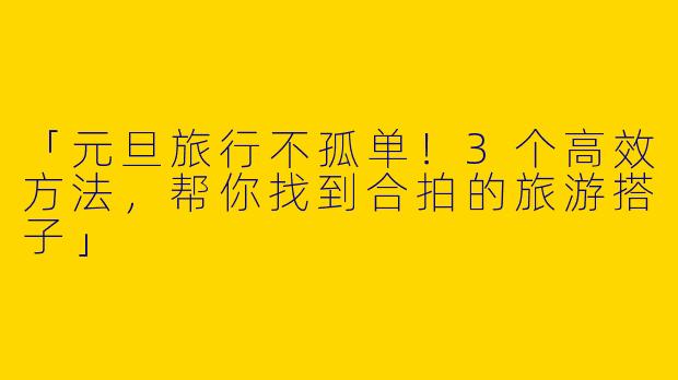 「元旦旅行不孤单！3个高效方法，帮你找到合拍的旅游搭子」
