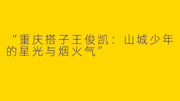 “重庆搭子王俊凯：山城少年的星光与烟火气”