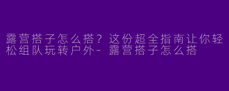 露营搭子怎么搭？这份超全指南让你轻松组队玩转户外-露营搭子怎么搭