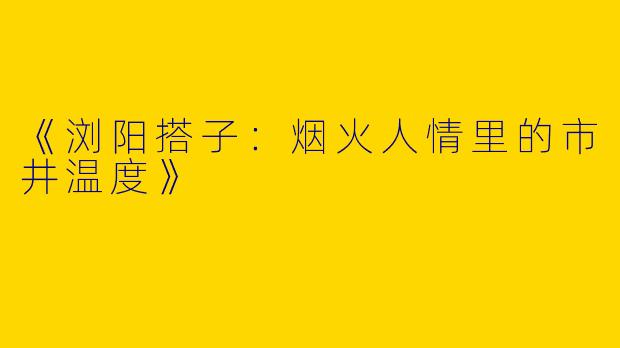 《浏阳搭子：烟火人情里的市井温度》