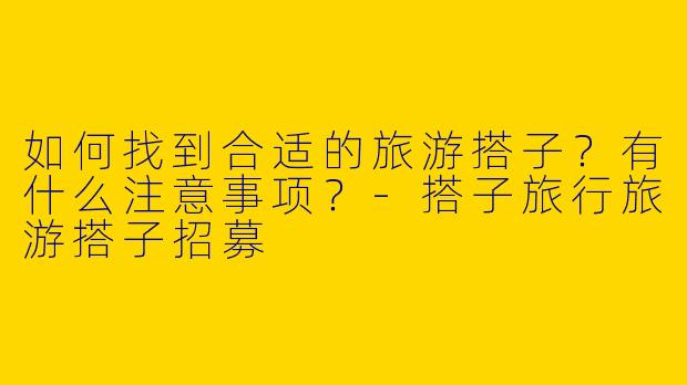 如何找到合适的旅游搭子？有什么注意事项？-搭子旅行旅游搭子招募