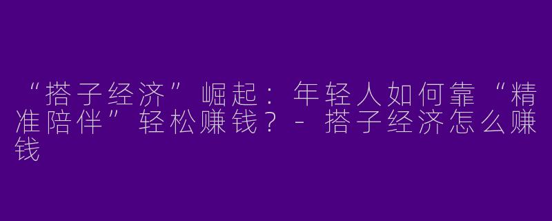 “搭子经济”崛起：年轻人如何靠“精准陪伴”轻松赚钱？-搭子经济怎么赚钱