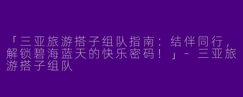 「三亚旅游搭子组队指南：结伴同行，解锁碧海蓝天的快乐密码！」-三亚旅游搭子组队