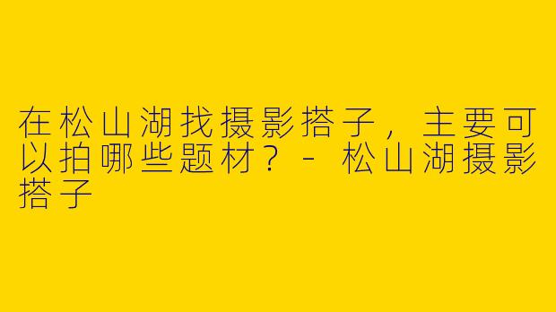 在松山湖找摄影搭子，主要可以拍哪些题材？