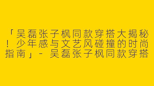 「吴磊张子枫同款穿搭大揭秘!少年感与文艺风碰撞的时尚指南」