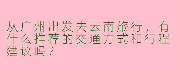 从广州出发去云南旅行，有什么推荐的交通方式和行程建议吗？