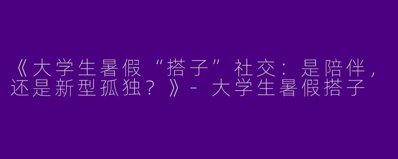 《大学生暑假“搭子”社交：是陪伴，还是新型孤独？》-大学生暑假搭子