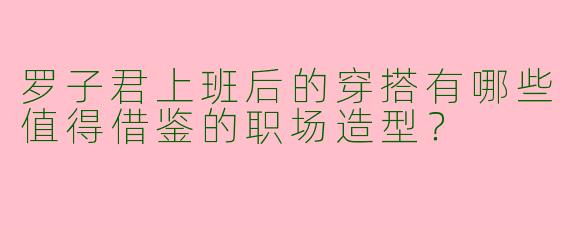 罗子君上班后的穿搭有哪些值得借鉴的职场造型？