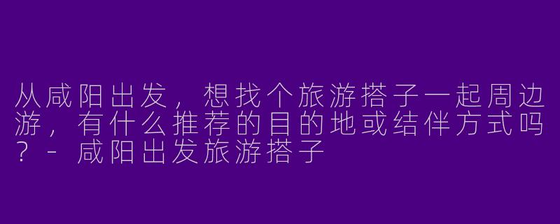 从咸阳出发，想找个旅游搭子一起周边游，有什么推荐的目的地或结伴方式吗？-咸阳出发旅游搭子