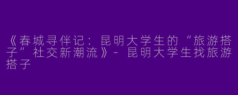 《春城寻伴记：昆明大学生的“旅游搭子”社交新潮流》-昆明大学生找旅游搭子