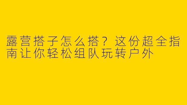 露营搭子怎么搭？这份超全指南让你轻松组队玩转户外