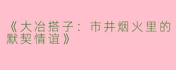 《大冶搭子：市井烟火里的默契情谊》