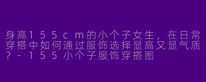 身高155cm的小个子女生，在日常穿搭中如何通过服饰选择显高又显气质？-155小个子服饰穿搭图