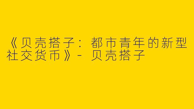 《贝壳搭子：都市青年的新型社交货币》