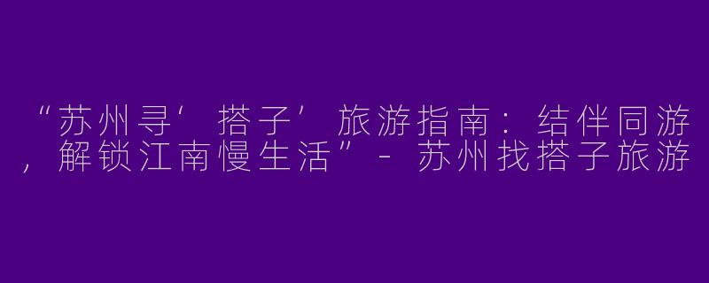 “苏州寻‘搭子’旅游指南：结伴同游，解锁江南慢生活”-苏州找搭子旅游