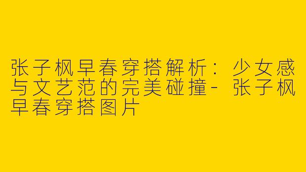 张子枫早春穿搭解析：少女感与文艺范的完美碰撞-张子枫早春穿搭图片
