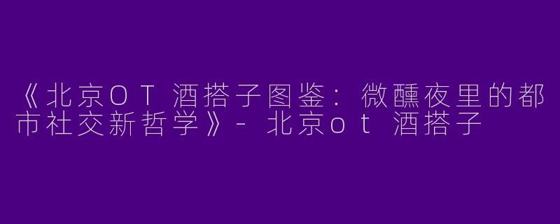 《北京OT酒搭子图鉴：微醺夜里的都市社交新哲学》-北京ot酒搭子