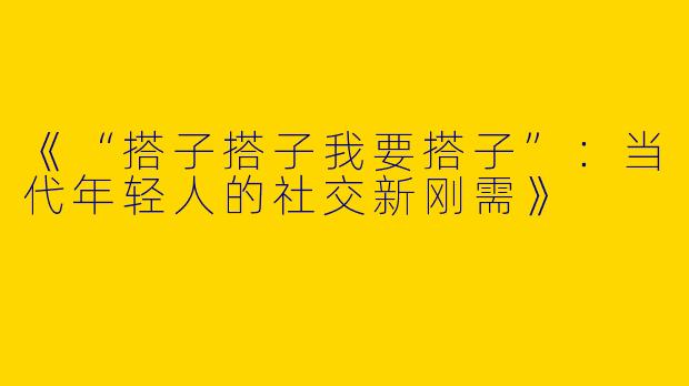 《“搭子搭子我要搭子”：当代年轻人的社交新刚需》