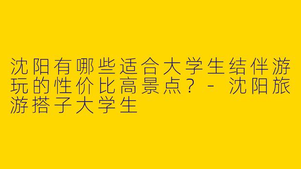 沈阳有哪些适合大学生结伴游玩的性价比高景点？