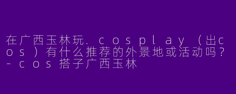 在广西玉林玩.cosplay（出cos）有什么推荐的外景地或活动吗？