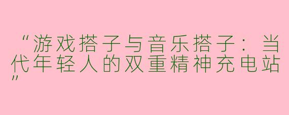 “游戏搭子与音乐搭子：当代年轻人的双重精神充电站”