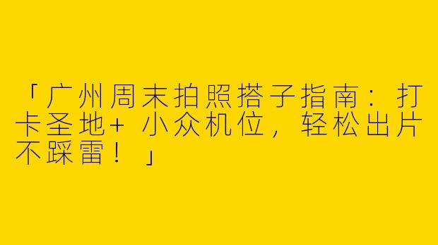 「广州周末拍照搭子指南：打卡圣地+小众机位，轻松出片不踩雷！」