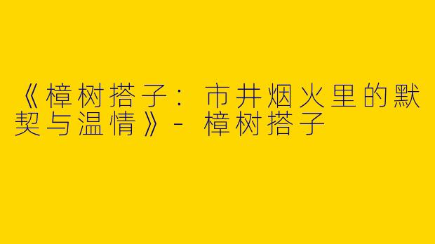 《樟树搭子：市井烟火里的默契与温情》-樟树搭子