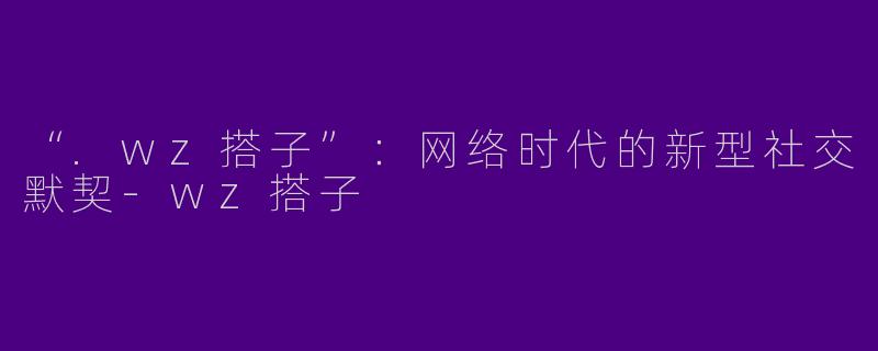 “.wz搭子”：网络时代的新型社交默契-wz搭子