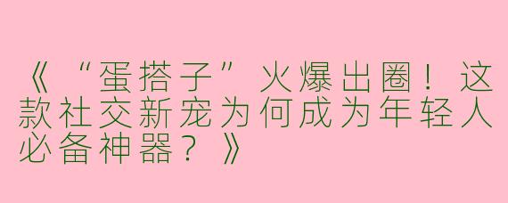 《“蛋搭子”火爆出圈！这款社交新宠为何成为年轻人必备神器？》