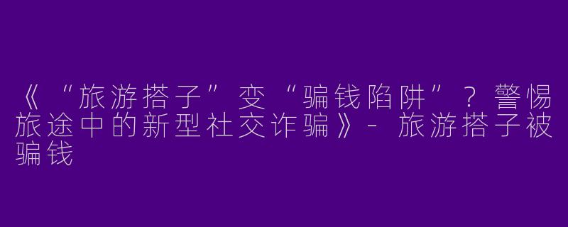 《“旅游搭子”变“骗钱陷阱”？警惕旅途中的新型社交诈骗》-旅游搭子被骗钱