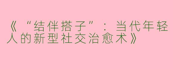 《“结伴搭子”：当代年轻人的新型社交治愈术》