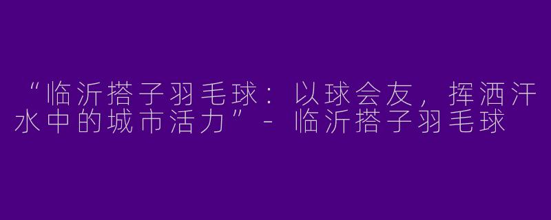 “临沂搭子羽毛球：以球会友，挥洒汗水中的城市活力”-临沂搭子羽毛球